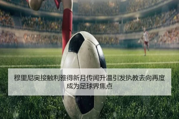 穆里尼奥接触利雅得新月传闻升温引发执教去向再度成为足球界焦点